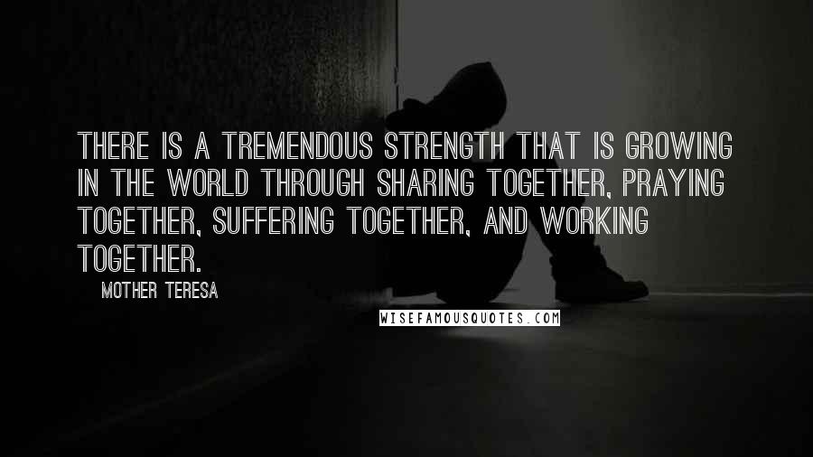 Mother Teresa Quotes: There is a tremendous strength that is growing in the world through sharing together, praying together, suffering together, and working together.
