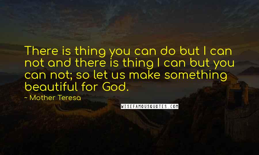 Mother Teresa Quotes: There is thing you can do but I can not and there is thing I can but you can not; so let us make something beautiful for God.