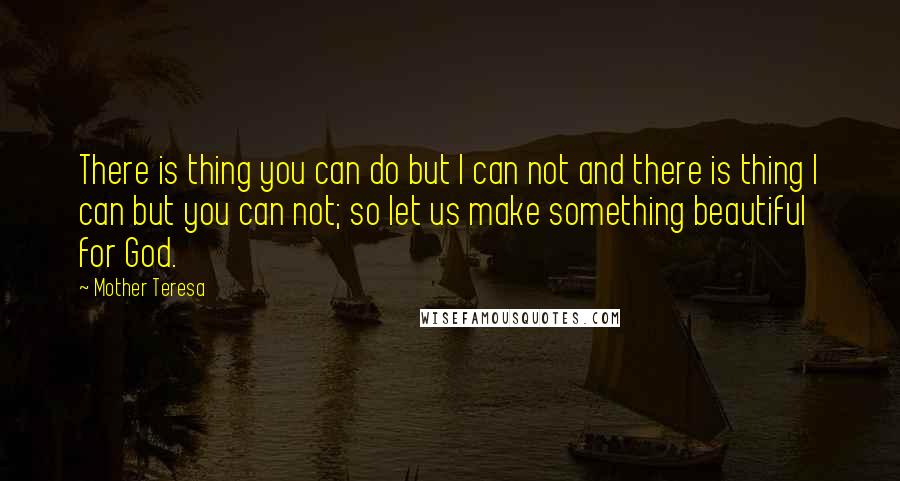 Mother Teresa Quotes: There is thing you can do but I can not and there is thing I can but you can not; so let us make something beautiful for God.