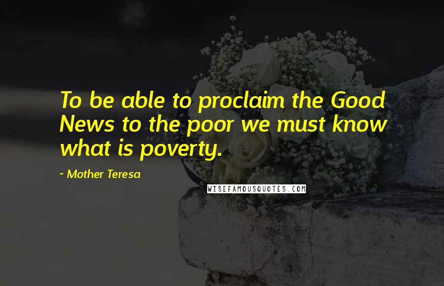 Mother Teresa Quotes: To be able to proclaim the Good News to the poor we must know what is poverty.