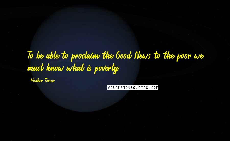 Mother Teresa Quotes: To be able to proclaim the Good News to the poor we must know what is poverty.