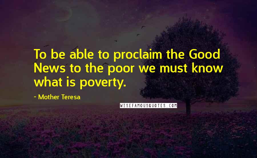 Mother Teresa Quotes: To be able to proclaim the Good News to the poor we must know what is poverty.