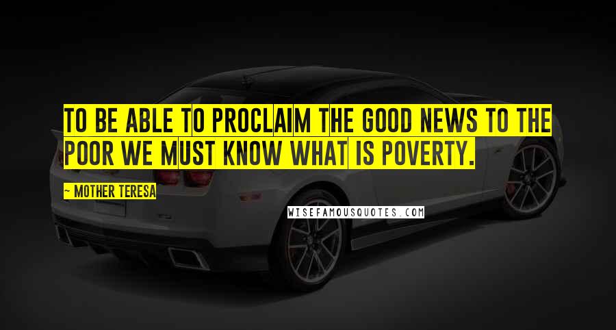 Mother Teresa Quotes: To be able to proclaim the Good News to the poor we must know what is poverty.
