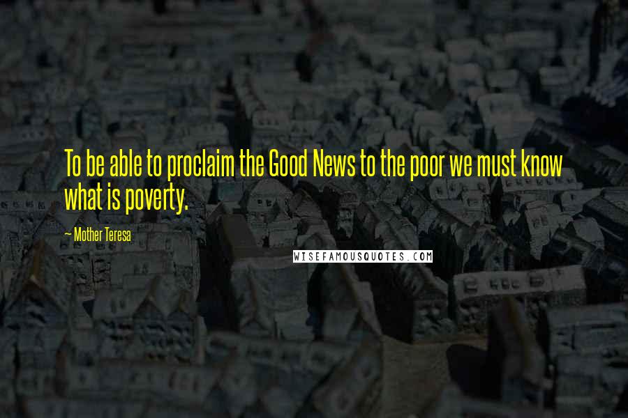 Mother Teresa Quotes: To be able to proclaim the Good News to the poor we must know what is poverty.