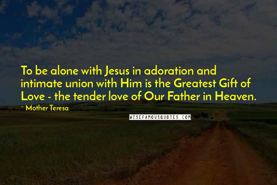 Mother Teresa Quotes: To be alone with Jesus in adoration and intimate union with Him is the Greatest Gift of Love - the tender love of Our Father in Heaven.