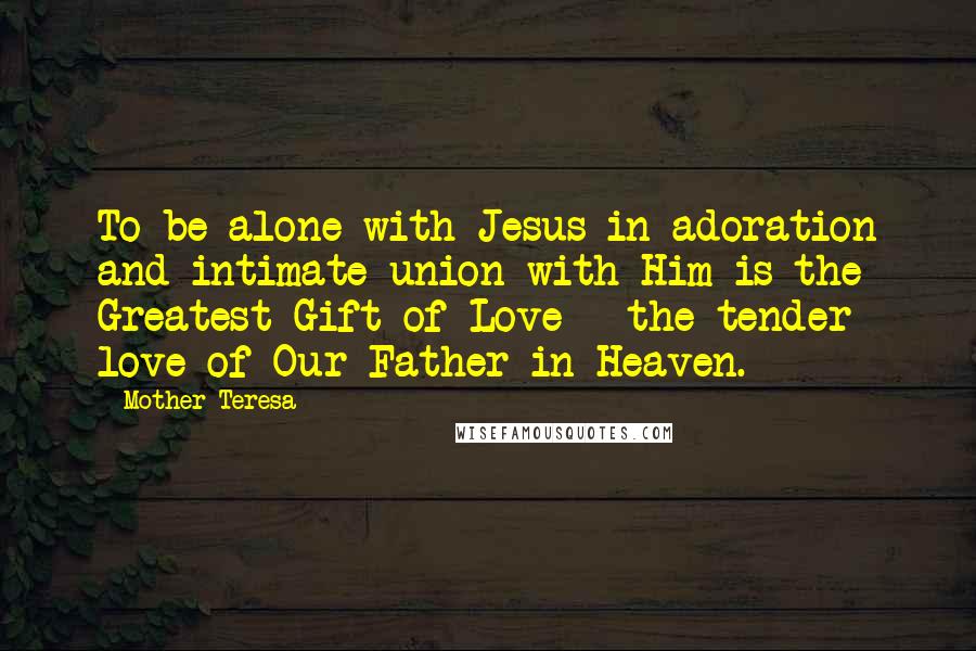 Mother Teresa Quotes: To be alone with Jesus in adoration and intimate union with Him is the Greatest Gift of Love - the tender love of Our Father in Heaven.