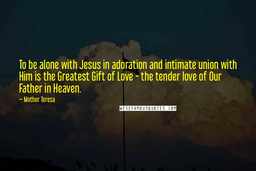 Mother Teresa Quotes: To be alone with Jesus in adoration and intimate union with Him is the Greatest Gift of Love - the tender love of Our Father in Heaven.