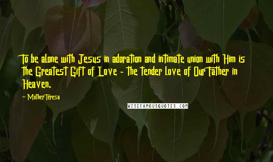 Mother Teresa Quotes: To be alone with Jesus in adoration and intimate union with Him is the Greatest Gift of Love - the tender love of Our Father in Heaven.