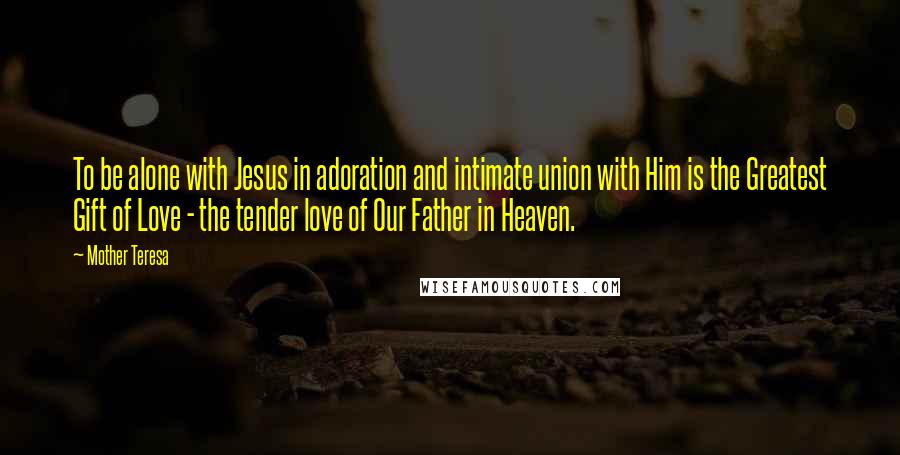 Mother Teresa Quotes: To be alone with Jesus in adoration and intimate union with Him is the Greatest Gift of Love - the tender love of Our Father in Heaven.