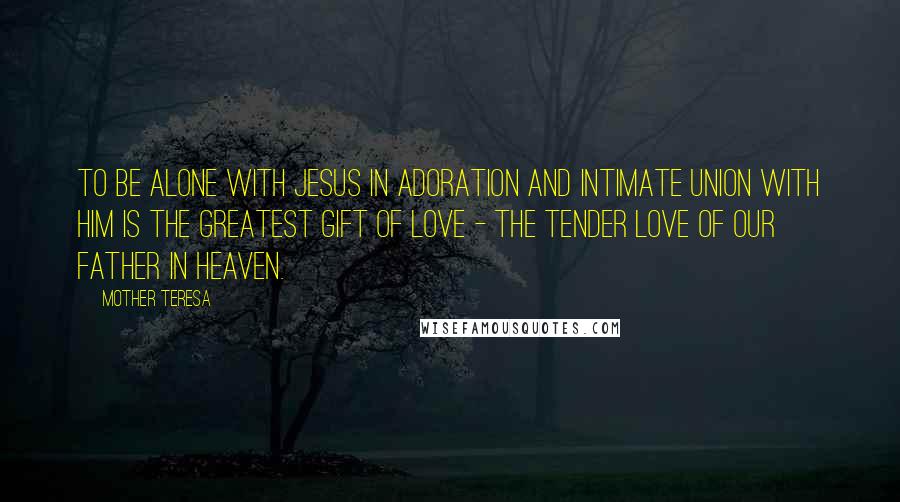 Mother Teresa Quotes: To be alone with Jesus in adoration and intimate union with Him is the Greatest Gift of Love - the tender love of Our Father in Heaven.