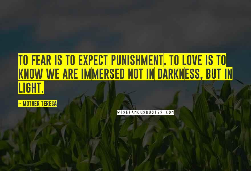 Mother Teresa Quotes: To fear is to expect punishment. To love is to know we are immersed not in darkness, but in light.