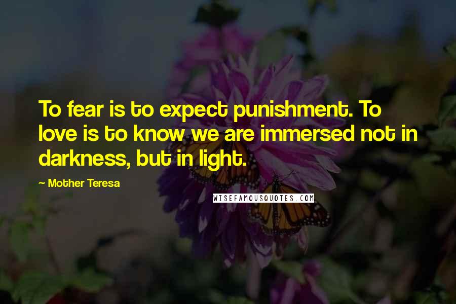 Mother Teresa Quotes: To fear is to expect punishment. To love is to know we are immersed not in darkness, but in light.