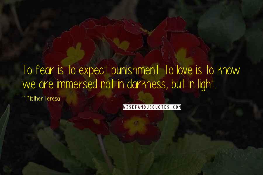 Mother Teresa Quotes: To fear is to expect punishment. To love is to know we are immersed not in darkness, but in light.