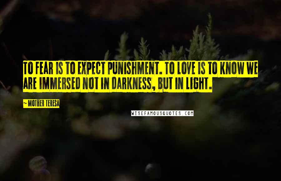 Mother Teresa Quotes: To fear is to expect punishment. To love is to know we are immersed not in darkness, but in light.