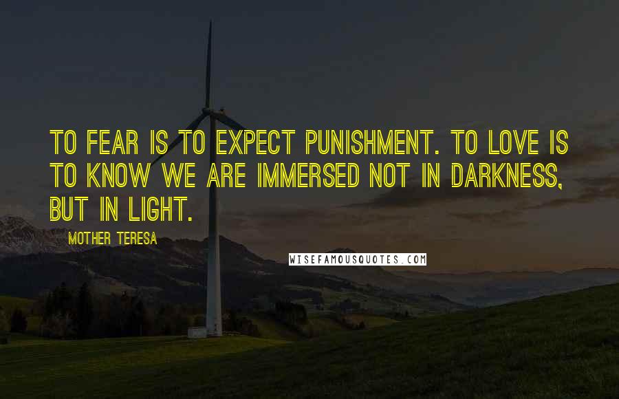 Mother Teresa Quotes: To fear is to expect punishment. To love is to know we are immersed not in darkness, but in light.