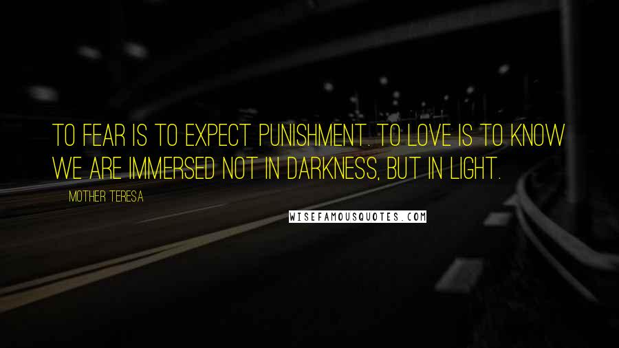 Mother Teresa Quotes: To fear is to expect punishment. To love is to know we are immersed not in darkness, but in light.