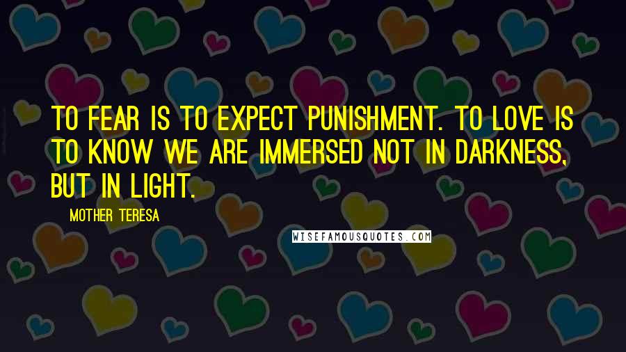 Mother Teresa Quotes: To fear is to expect punishment. To love is to know we are immersed not in darkness, but in light.