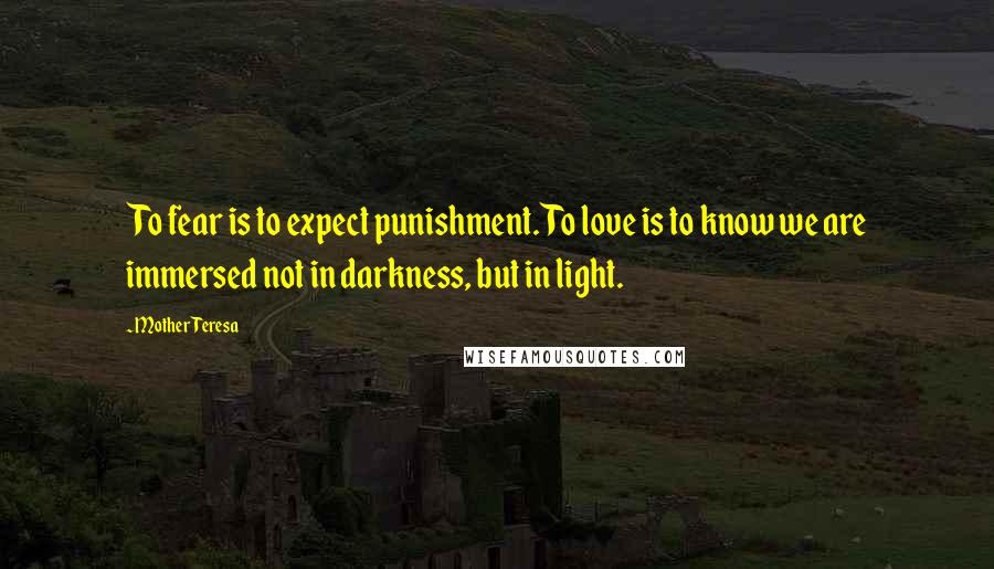 Mother Teresa Quotes: To fear is to expect punishment. To love is to know we are immersed not in darkness, but in light.