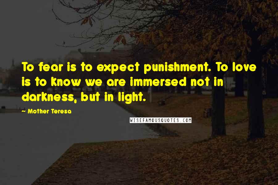 Mother Teresa Quotes: To fear is to expect punishment. To love is to know we are immersed not in darkness, but in light.