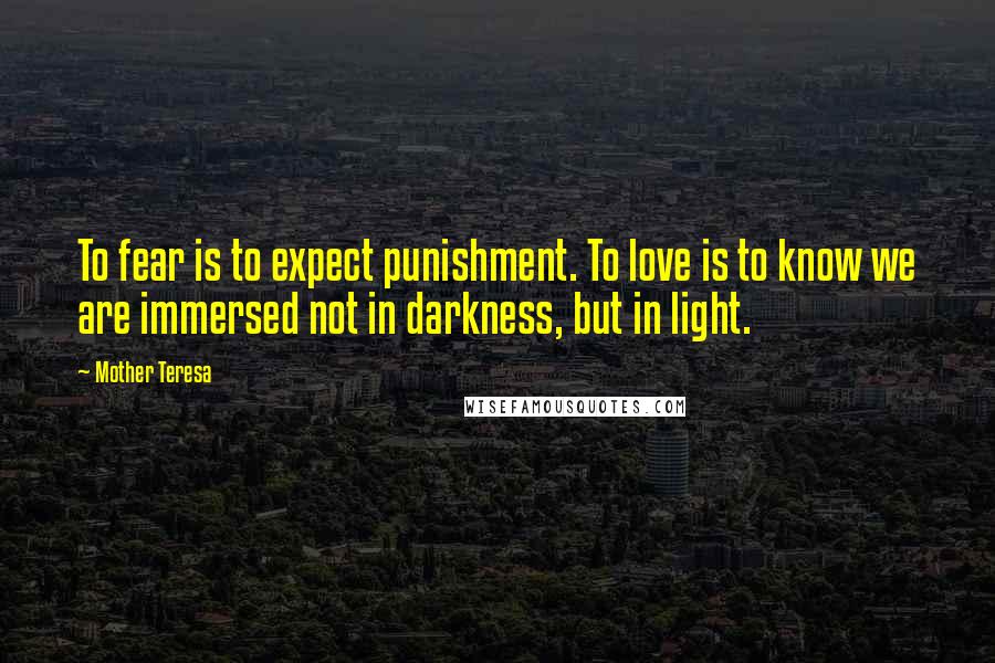 Mother Teresa Quotes: To fear is to expect punishment. To love is to know we are immersed not in darkness, but in light.