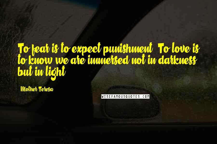 Mother Teresa Quotes: To fear is to expect punishment. To love is to know we are immersed not in darkness, but in light.