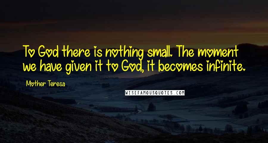 Mother Teresa Quotes: To God there is nothing small. The moment we have given it to God, it becomes infinite.