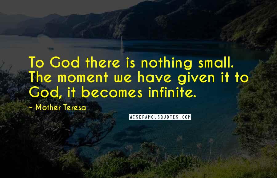 Mother Teresa Quotes: To God there is nothing small. The moment we have given it to God, it becomes infinite.