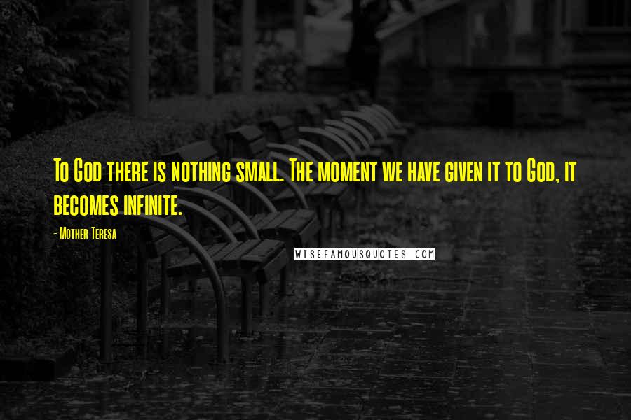 Mother Teresa Quotes: To God there is nothing small. The moment we have given it to God, it becomes infinite.
