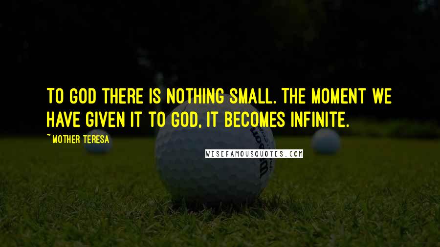 Mother Teresa Quotes: To God there is nothing small. The moment we have given it to God, it becomes infinite.