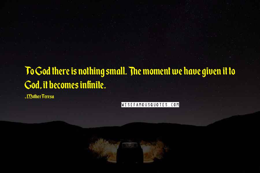 Mother Teresa Quotes: To God there is nothing small. The moment we have given it to God, it becomes infinite.