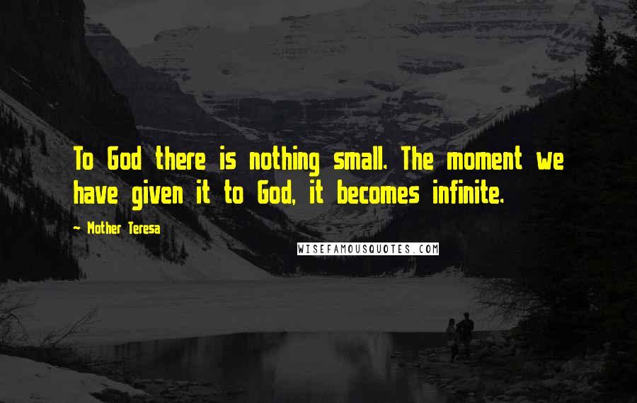 Mother Teresa Quotes: To God there is nothing small. The moment we have given it to God, it becomes infinite.