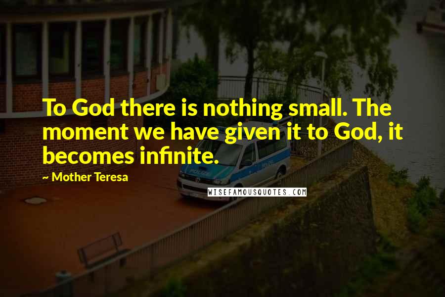 Mother Teresa Quotes: To God there is nothing small. The moment we have given it to God, it becomes infinite.