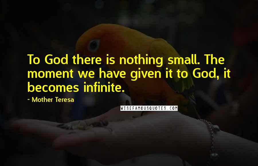Mother Teresa Quotes: To God there is nothing small. The moment we have given it to God, it becomes infinite.