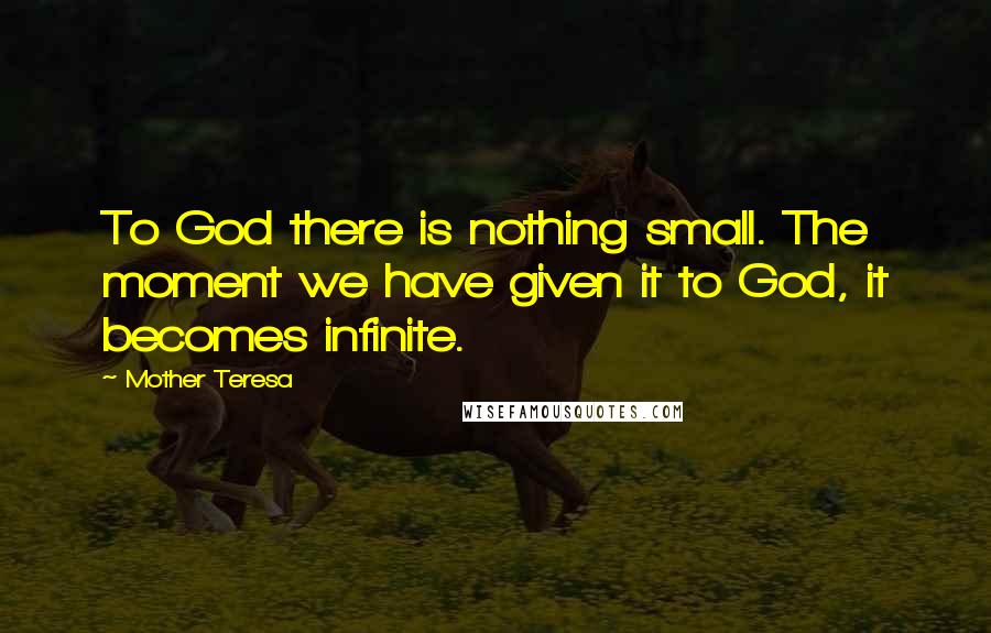 Mother Teresa Quotes: To God there is nothing small. The moment we have given it to God, it becomes infinite.