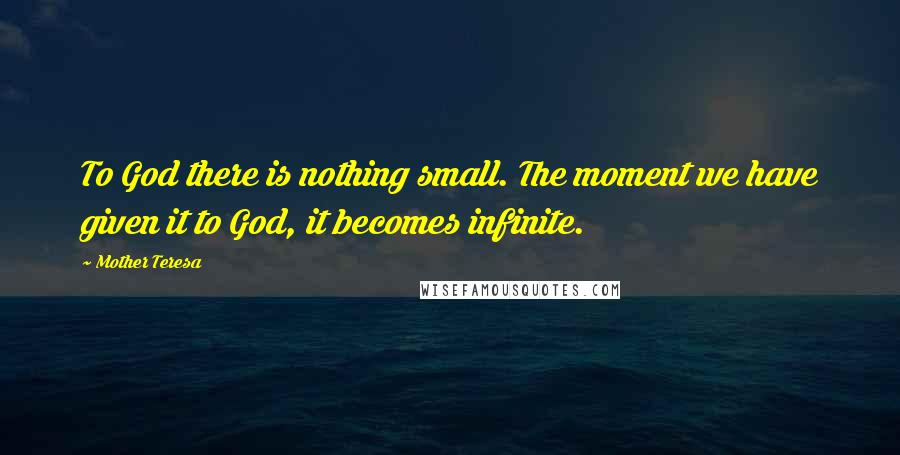 Mother Teresa Quotes: To God there is nothing small. The moment we have given it to God, it becomes infinite.