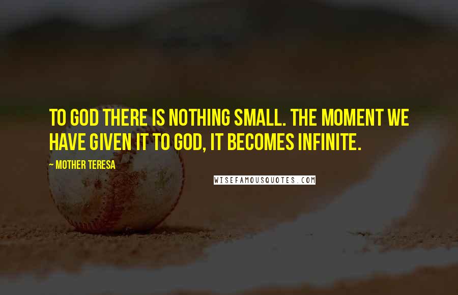 Mother Teresa Quotes: To God there is nothing small. The moment we have given it to God, it becomes infinite.