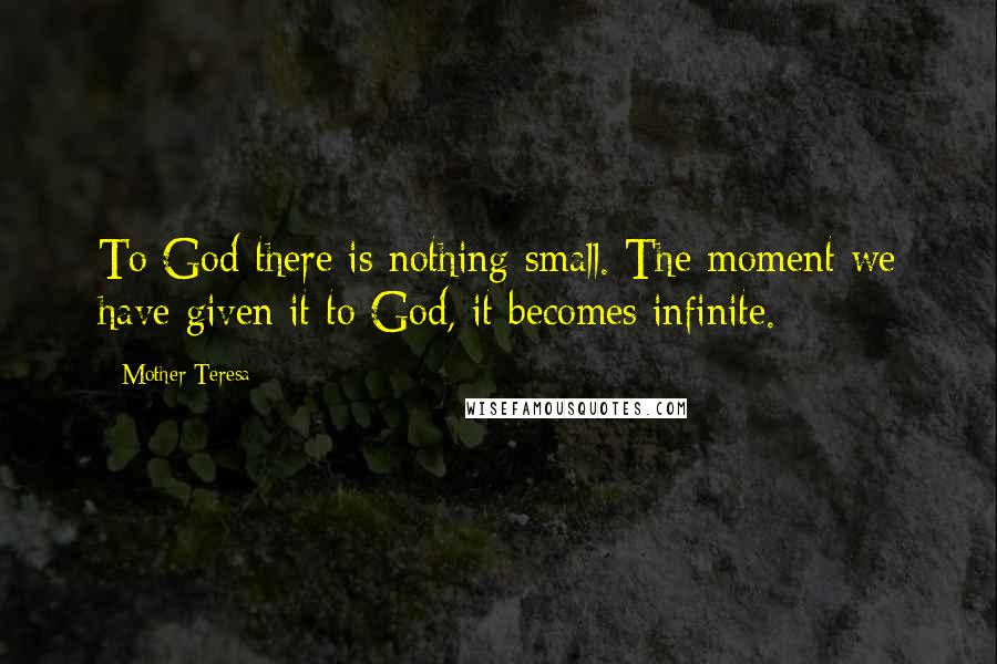 Mother Teresa Quotes: To God there is nothing small. The moment we have given it to God, it becomes infinite.