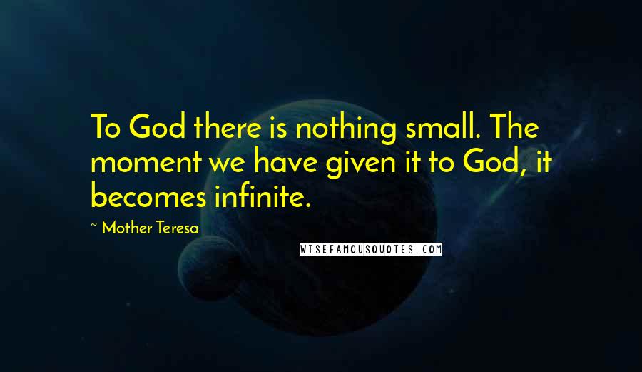 Mother Teresa Quotes: To God there is nothing small. The moment we have given it to God, it becomes infinite.