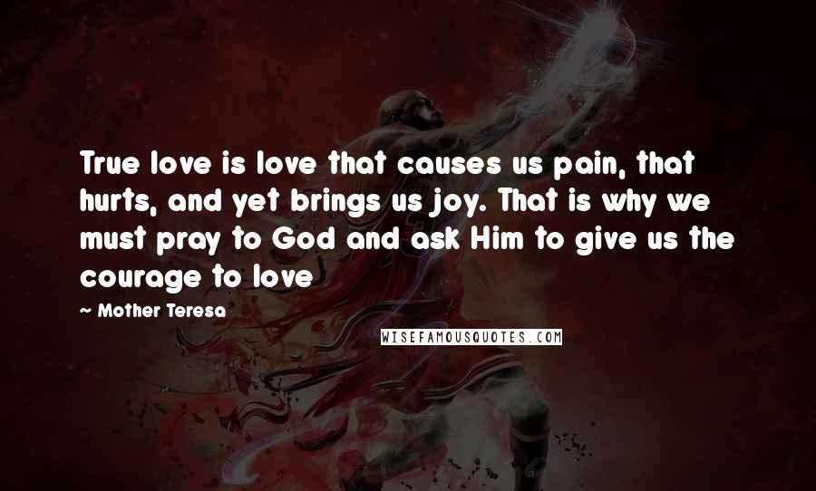 Mother Teresa Quotes: True love is love that causes us pain, that hurts, and yet brings us joy. That is why we must pray to God and ask Him to give us the courage to love