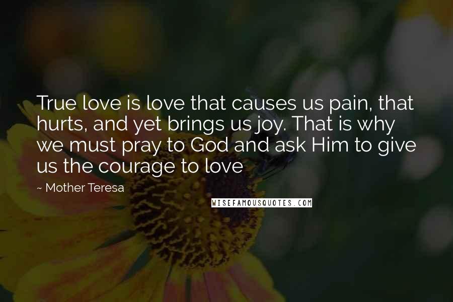 Mother Teresa Quotes: True love is love that causes us pain, that hurts, and yet brings us joy. That is why we must pray to God and ask Him to give us the courage to love