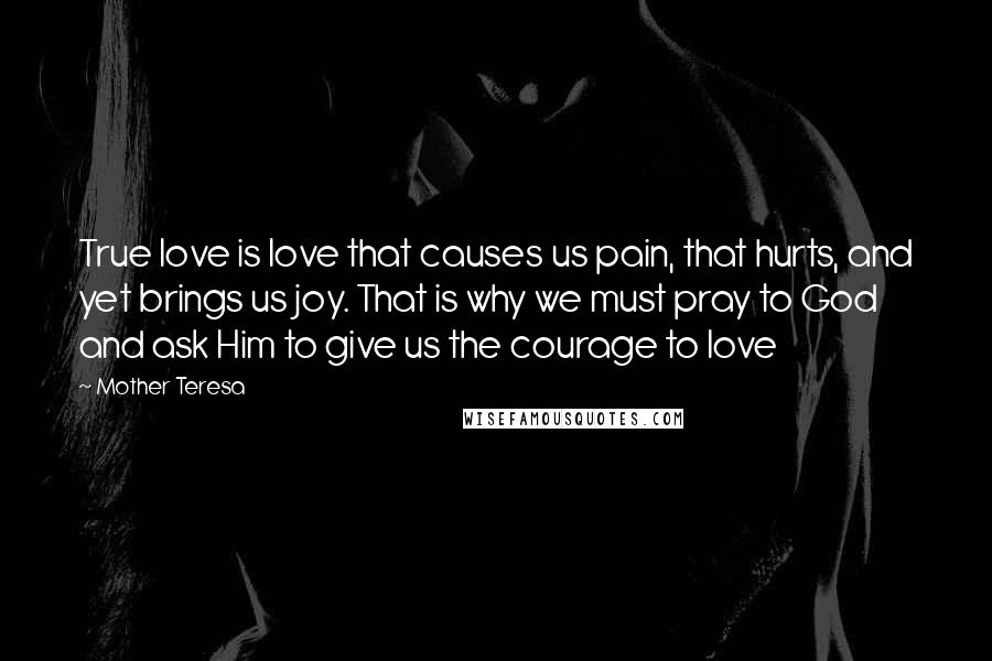 Mother Teresa Quotes: True love is love that causes us pain, that hurts, and yet brings us joy. That is why we must pray to God and ask Him to give us the courage to love