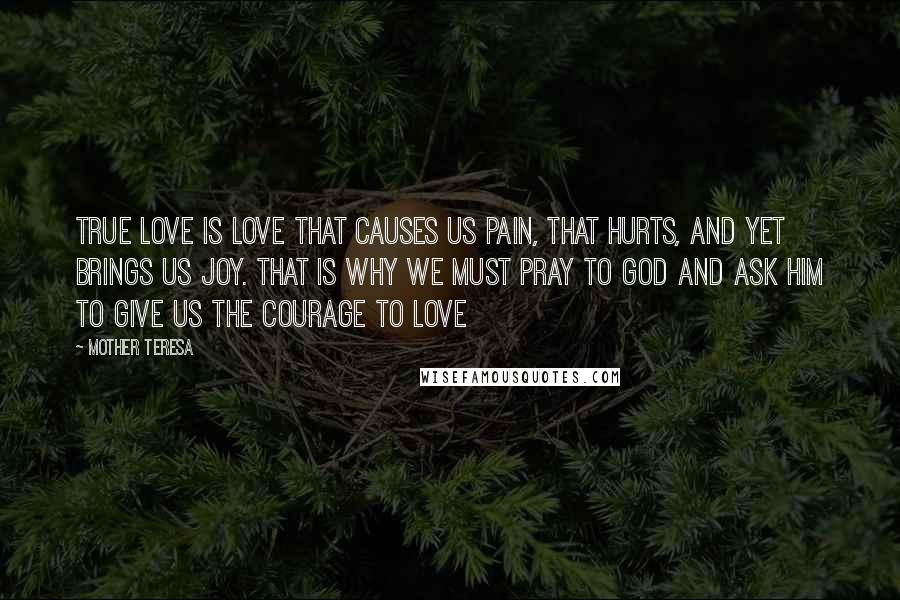 Mother Teresa Quotes: True love is love that causes us pain, that hurts, and yet brings us joy. That is why we must pray to God and ask Him to give us the courage to love