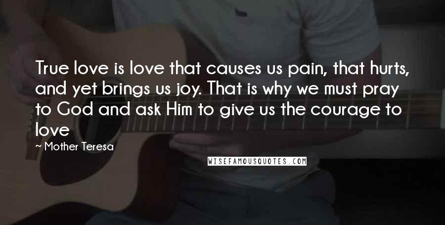 Mother Teresa Quotes: True love is love that causes us pain, that hurts, and yet brings us joy. That is why we must pray to God and ask Him to give us the courage to love