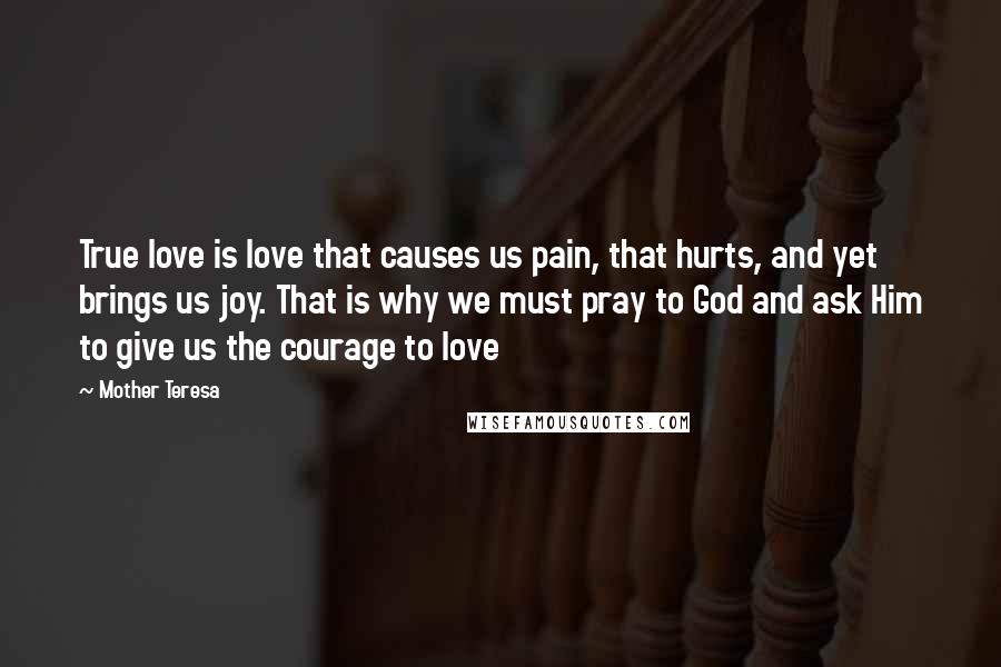 Mother Teresa Quotes: True love is love that causes us pain, that hurts, and yet brings us joy. That is why we must pray to God and ask Him to give us the courage to love