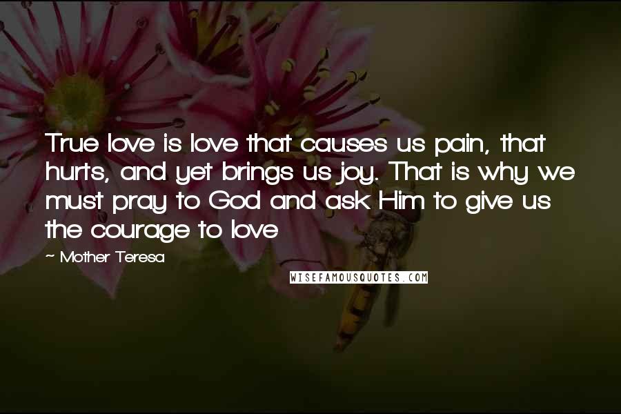 Mother Teresa Quotes: True love is love that causes us pain, that hurts, and yet brings us joy. That is why we must pray to God and ask Him to give us the courage to love