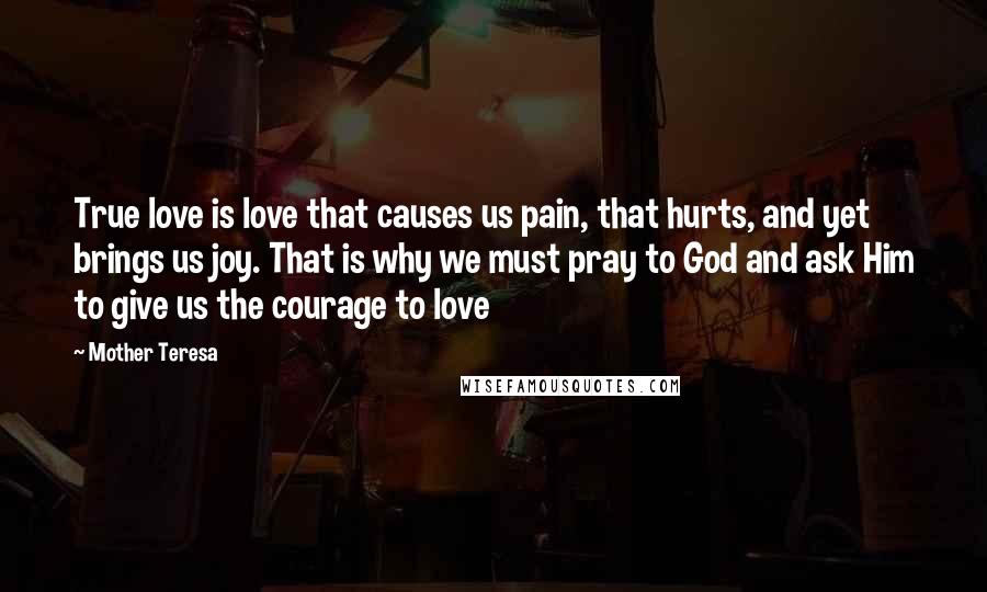 Mother Teresa Quotes: True love is love that causes us pain, that hurts, and yet brings us joy. That is why we must pray to God and ask Him to give us the courage to love