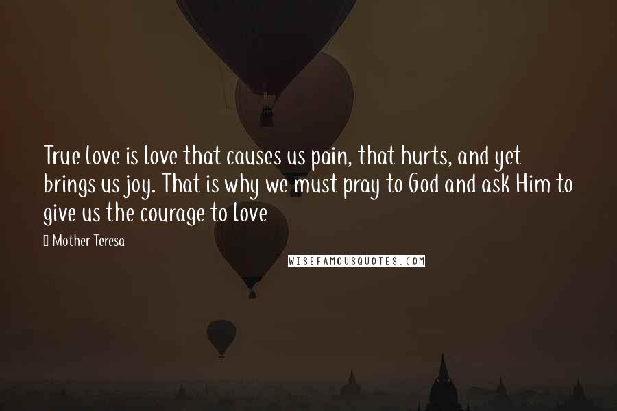 Mother Teresa Quotes: True love is love that causes us pain, that hurts, and yet brings us joy. That is why we must pray to God and ask Him to give us the courage to love