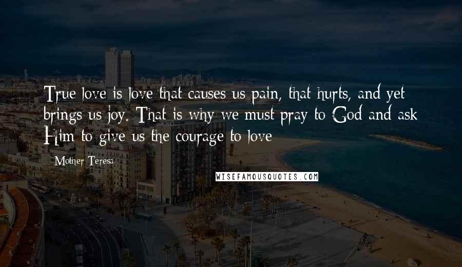 Mother Teresa Quotes: True love is love that causes us pain, that hurts, and yet brings us joy. That is why we must pray to God and ask Him to give us the courage to love