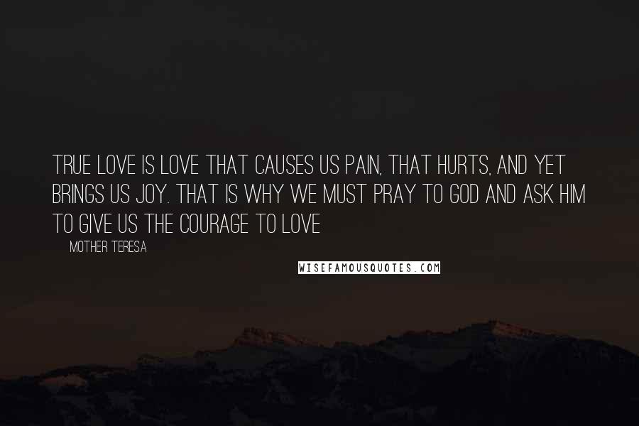 Mother Teresa Quotes: True love is love that causes us pain, that hurts, and yet brings us joy. That is why we must pray to God and ask Him to give us the courage to love