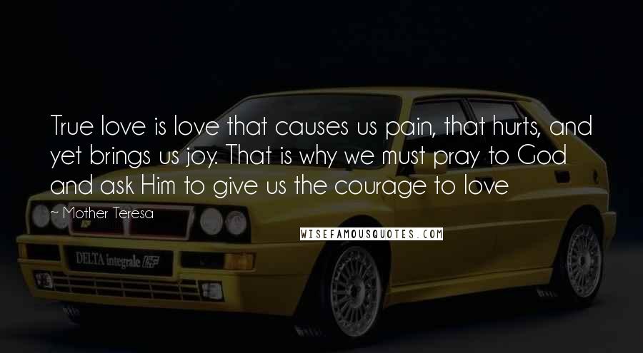 Mother Teresa Quotes: True love is love that causes us pain, that hurts, and yet brings us joy. That is why we must pray to God and ask Him to give us the courage to love